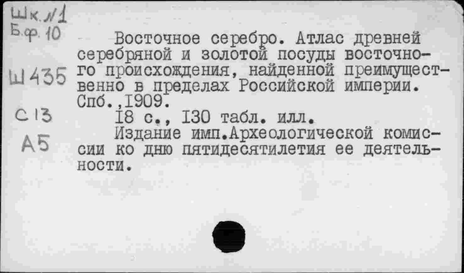 ﻿Шк.УІ
Б <p <o
Ul 436
C ІЗ
А5
Восточное серебро. Атлас древней серебряной и золотой посуды восточного происхождения, найденной преимущест венно в пределах Российской империи. Спб.,1909.
18 с., 130 табл. илл.
Издание ими.Археологической комиссии ко дню пятидесятилетия ее деятельности.